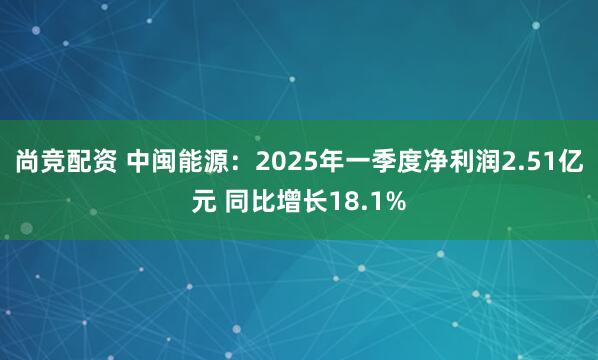 尚竞配资 中闽能源：2025年一季度净利润2.51亿元 同比增长18.1%