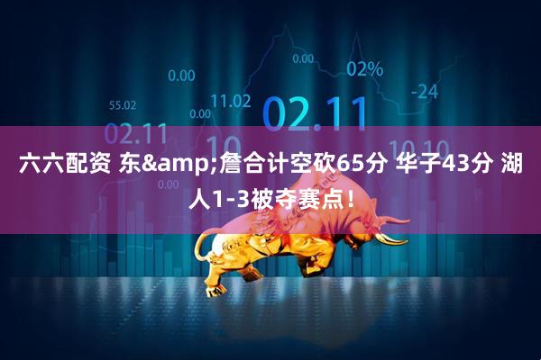 六六配资 东&詹合计空砍65分 华子43分 湖人1-3被夺赛点！