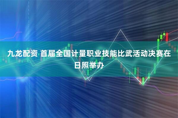 九龙配资 首届全国计量职业技能比武活动决赛在日照举办