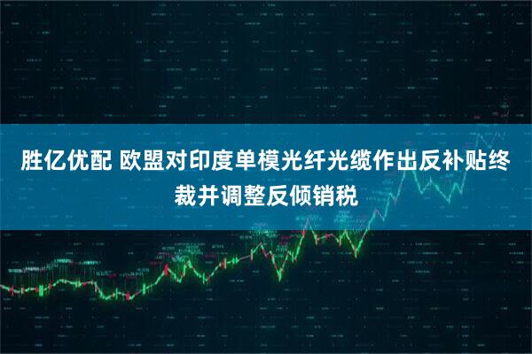 胜亿优配 欧盟对印度单模光纤光缆作出反补贴终裁并调整反倾销税