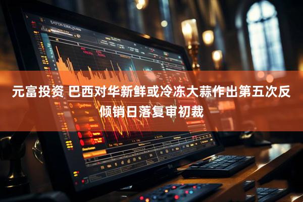 元富投资 巴西对华新鲜或冷冻大蒜作出第五次反倾销日落复审初裁