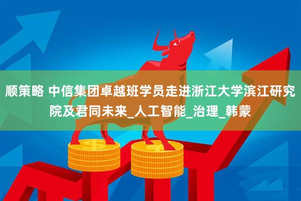顺策略 中信集团卓越班学员走进浙江大学滨江研究院及君同未来_人工智能_治理_韩蒙