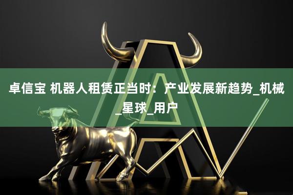 卓信宝 机器人租赁正当时：产业发展新趋势_机械_星球_用户
