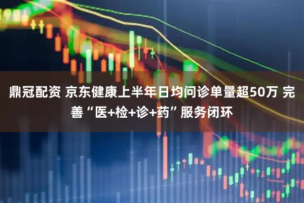鼎冠配资 京东健康上半年日均问诊单量超50万 完善“医+检+诊+药”服务闭环