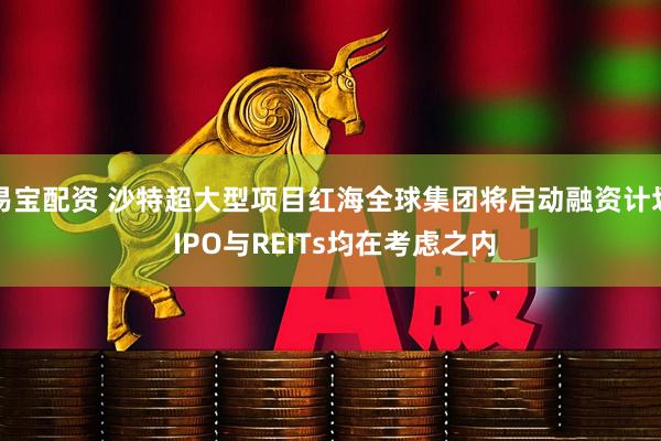 易宝配资 沙特超大型项目红海全球集团将启动融资计划 IPO与REITs均在考虑之内