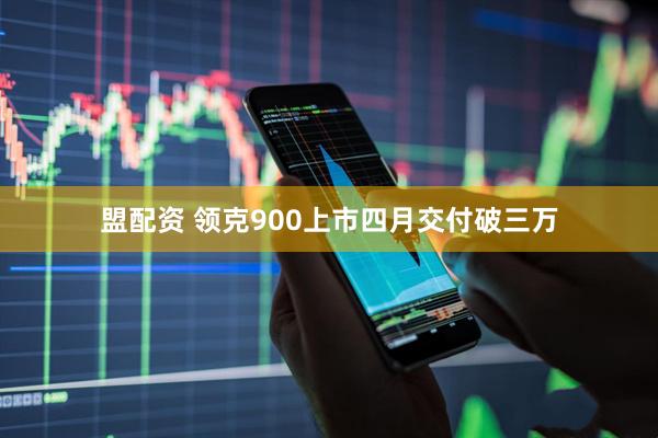 盟配资 领克900上市四月交付破三万