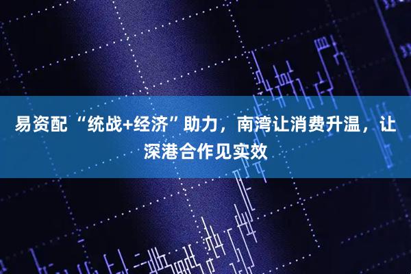 易资配 “统战+经济”助力，南湾让消费升温，让深港合作见实效