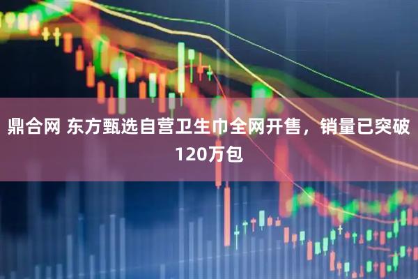 鼎合网 东方甄选自营卫生巾全网开售，销量已突破120万包