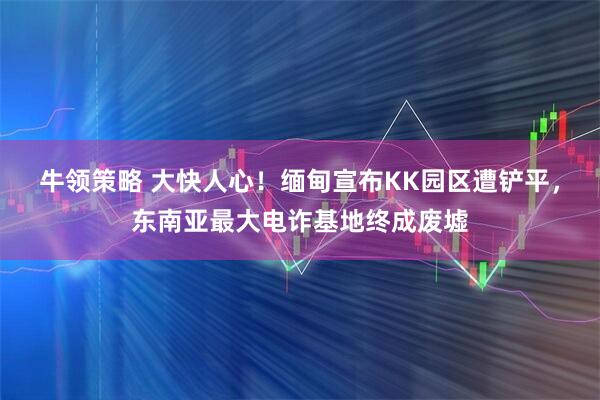 牛领策略 大快人心！缅甸宣布KK园区遭铲平，东南亚最大电诈基地终成废墟