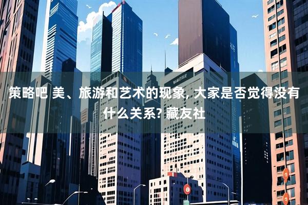 策略吧 美、旅游和艺术的现象, 大家是否觉得没有什么关系? 藏友社