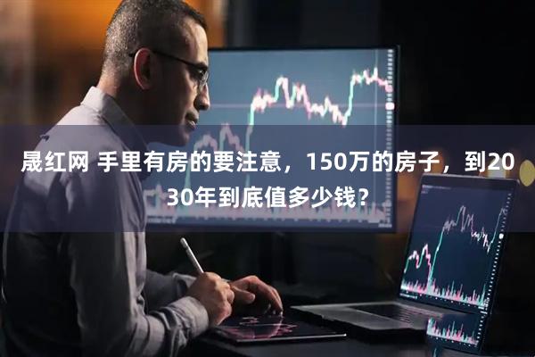 晟红网 手里有房的要注意，150万的房子，到2030年到底值多少钱？
