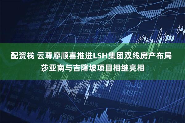 配资栈 云尊廖顺喜推进LSH集团双线房产布局 莎亚南与吉隆坡项目相继亮相