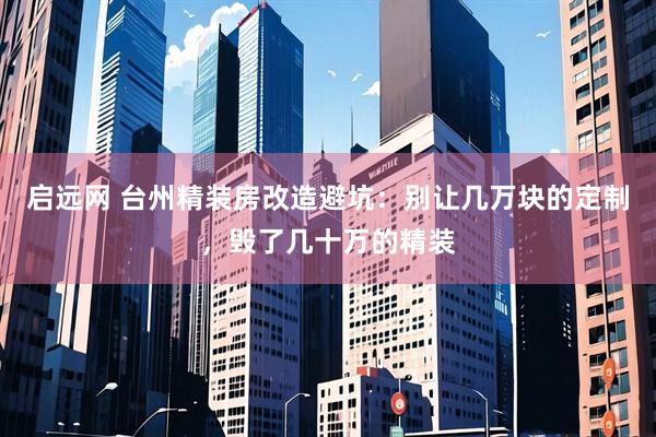 启远网 台州精装房改造避坑：别让几万块的定制，毁了几十万的精装